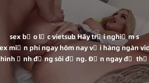sex bạo lực vietsub Hãy trải nghiệm sự hấp dẫn của sex miễn phí ngay hôm nay với hàng ngàn video và hình ảnh động sôi động. Đến ngay để thỏa mãn khao khát của bạn!