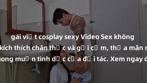 gái việt cosplay sexy Video Sex không che Nhật Bản: Sự kích thích chân thực và gợi cảm, thỏa mãn mọi mong muốn tình dục của đối tác. Xem ngay để trải nghiệm sự mãn nhãn!