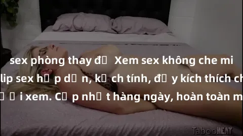 sex phòng thay đồ Xem sex không che miễn phí - Những clip sex hấp dẫn, kịch tính, đầy kích thích cho người xem. Cập nhật hàng ngày, hoàn toàn miễn phí, độ phân giải cao.