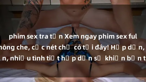 phim sex tra tấn Xem ngay phim sex full HD đỉnh cao, không che, cực nét chỉ có tại đây! Hấp dẫn, nhiều tình tiết hấp dẫn sẽ khiến bạn thỏa mãn đắm say.