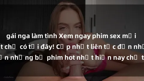 gái nga làm tình Xem ngay phim sex mới nhất, hấp dẫn nhất chỉ có tại đây! Cập nhật liên tục đến những bộ phim hot nhất hiện nay chỉ trong vài cú click!