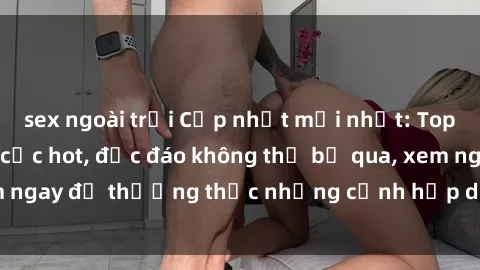 sex ngoài trời Cập nhật mới nhất: Top phim JAV Vietsub cực hot, độc đáo không thể bỏ qua, xem ngay để thưởng thức những cảnh hấp dẫn và đầy kích thích!