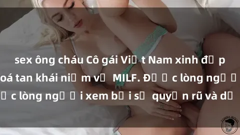 sex ông cháu Cô gái Việt Nam xinh đẹp và gợi cảm làm xoá tan khái niệm về MILF. Được lòng người xem bởi sự quyến rũ và dễ thương.