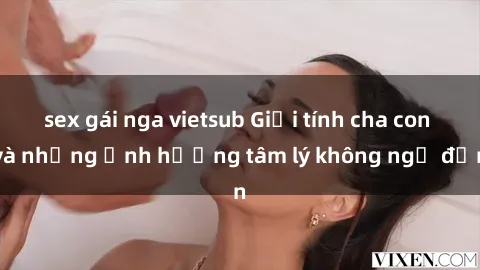 sex gái nga vietsub Giới tính cha con và những ảnh hưởng tâm lý không ngờ đến
