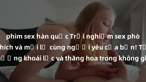phim sex hàn quốc Trải nghiệm sex phòng tắm đầy kích thích và mới lạ cùng người yêu của bạn! Tận hưởng khoái lạc và thăng hoa trong không gian tắm ấm áp và gợi cảm.