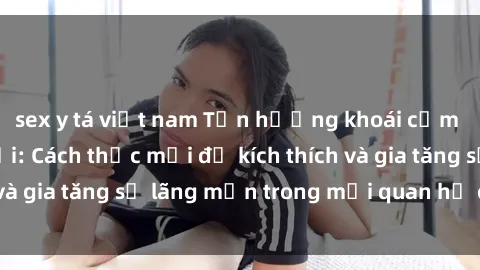 sex y tá việt nam Tận hưởng khoái cảm với sex ngoài trời: Cách thức mới để kích thích và gia tăng sự lãng mạn trong mối quan hệ của bạn!
