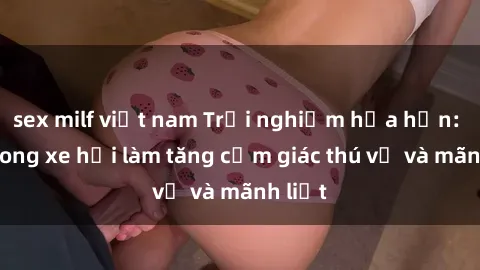 sex milf việt nam Trải nghiệm hứa hẹn: Sex trong xe hơi làm tăng cảm giác thú vị và mãnh liệt