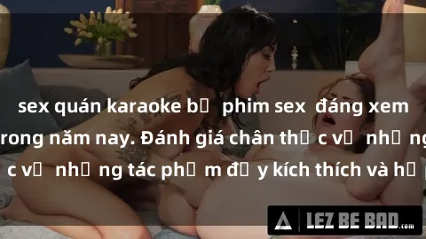 sex quán karaoke bộ phim sex  đáng xem không thể bỏ lỡ trong năm nay. Đánh giá chân thực về những tác phẩm đầy kích thích và hấp dẫn này.