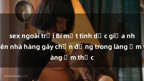sex ngoài trời Bí mật tình dục giữa nhân viên nhà hàng gây chấn động trong làng ẩm thực