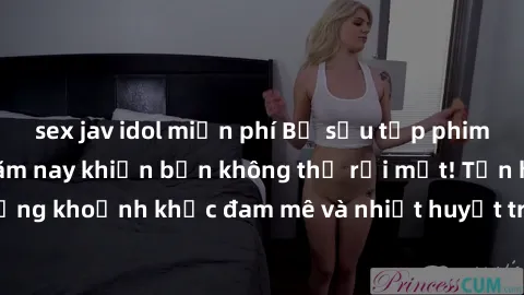 sex jav idol miễn phí Bộ sưu tập phim sex Mỹ hot nhất năm nay khiến bạn không thể rời mắt! Tận hưởng những khoảnh khắc đam mê và nhiệt huyết trong các tác phẩm nóng bỏng này!