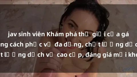 jav sinh viên Khám phá thế giới của gái gọi Việt Nam: Phong cách phục vụ đa dạng, chất lượng dịch vụ cao cấp, đáng giá mọi khoản chi phí