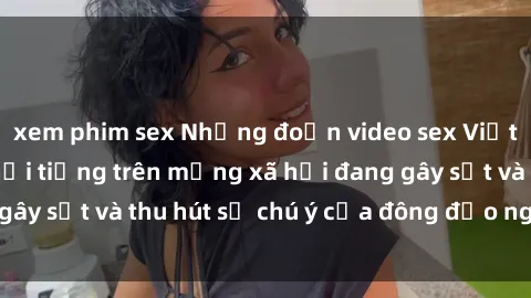 xem phim sex Những đoạn video sex Việt Nam không che nổi tiếng trên mạng xã hội đang gây sốt và thu hút sự chú ý của đông đảo người xem.
