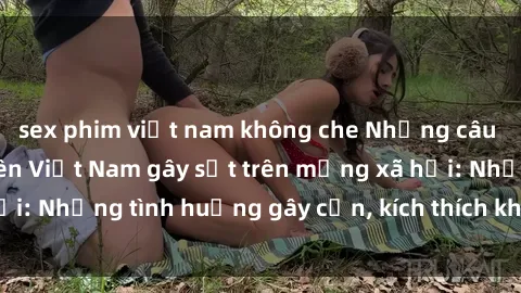 sex phim việt nam không che Những câu chuyện sex sinh viên Việt Nam gây sốt trên mạng xã hội: Những tình huống gây cấn, kích thích không thể bỏ qua