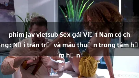 phim jav vietsub Sex gái Việt Nam có chồng: Nỗi trăn trở và mâu thuẫn trong tâm hồn