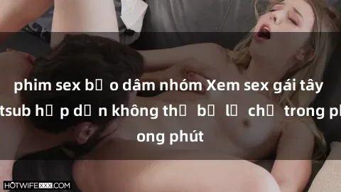 phim sex bạo dâm nhóm Xem sex gái tây vietsub hấp dẫn không thể bỏ lỡ chỉ trong phút