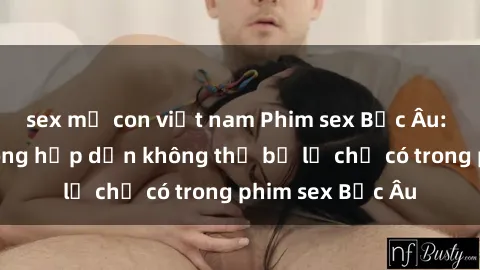 sex mẹ con việt nam Phim sex Bắc Âu: Những cảnh nóng hấp dẫn không thể bỏ lỡ chỉ có trong phim sex Bắc Âu