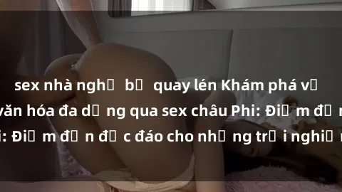 sex nhà nghỉ bị quay lén Khám phá vẻ đẹp tự nhiên và văn hóa đa dạng qua sex châu Phi: Điểm đến độc đáo cho những trải nghiệm khó quên