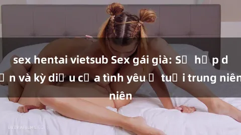 sex hentai vietsub Sex gái già: Sự hấp dẫn và kỳ diệu của tình yêu ở tuổi trung niên
