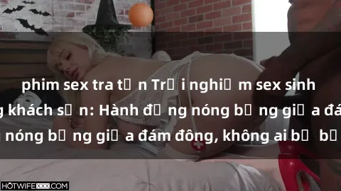 phim sex tra tấn Trải nghiệm sex sinh viên sôi động trong khách sạn: Hành động nóng bỏng giữa đám đông, không ai bị bỏ lỡ