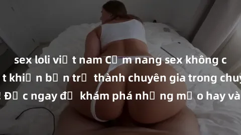 sex loli việt nam Cẩm nang sex không che: Những bí quyết khiến bạn trở thành chuyên gia trong chuyện ấy! Đọc ngay để khám phá những mẹo hay và bí quyết tình dục không che.