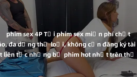 phim sex 4P Tải phim sex miễn phí chất lượng cao độc đáo, đa dạng thể loại, không cần đăng ký tài khoản. Cập nhật liên tục những bộ phim hot nhất trên thị trường. Sự lựa chọn hàng đầu cho người yêu th