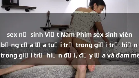 sex nữ sinh Việt Nam Phim sex sinh viên: Câu chuyện nóng bỏng của lứa tuổi trẻ trong giới trẻ hiện đại, đầy lửa và đam mê
