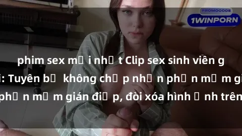 phim sex mới nhất Clip sex sinh viên gây sốt mạng xã hội: Tuyên bố không chấp nhận phần mềm gián điệp, đòi xóa hình ảnh trên internet
