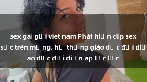 sex gái gọi viet nam Phát hiện clip sex nữ sinh gây sốc trên mạng, hệ thống giáo dục đối diện áp lực lớn