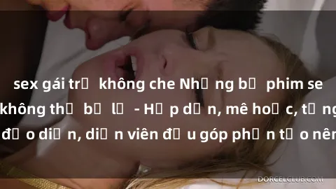sex gái trẻ không che Những bộ phim sex gái già đỉnh cao không thể bỏ lỡ - Hấp dẫn, mê hoặc, từng đạo diễn, diễn viên đều góp phần tạo nên sự hấp dẫn, kích thích.