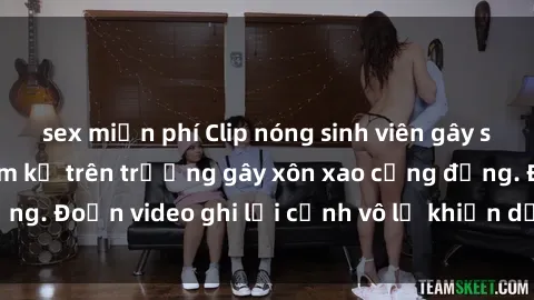 sex miễn phí Clip nóng sinh viên gây sốc: Hành động cấm kỵ trên trường gây xôn xao cộng đồng. Đoạn video ghi lại cảnh vô lễ khiến dư luận bức xúc.