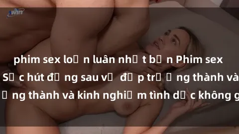 phim sex loạn luân nhật bản Phim sex phụ nữ lớn tuổi: Sức hút đằng sau vẻ đẹp trưởng thành và kinh nghiệm tình dục không giới hạn