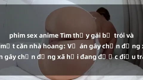 phim sex anime Tìm thấy gái bị trói và bị hiếp dâm trong một căn nhà hoang: Vụ án gây chấn động xã hội đang được điều tra vào.