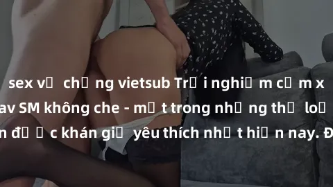 sex vợ chồng vietsub Trải nghiệm cảm xúc thăng hoa với jav SM không che - một trong những thể loại phim người lớn được khán giả yêu thích nhất hiện nay. Đảm bảo đem lại sự hấp dẫn, kích thích tối đa c