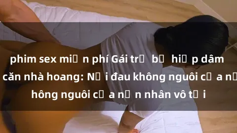 phim sex miễn phí Gái trẻ bị hiếp dâm bạo lực trong căn nhà hoang: Nỗi đau không nguôi của nạn nhân vô tội