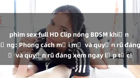phim sex full HD Clip nóng BDSM khiến người xem phát cuồng: Phong cách mới mẻ và quyến rũ đáng xem ngay lập tức!