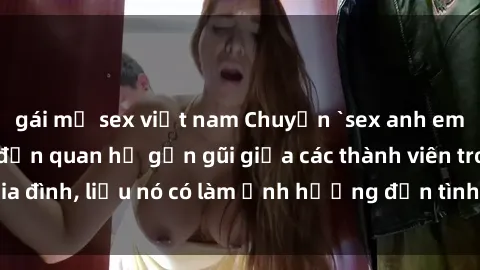 gái mỹ sex việt nam Chuyện `sex anh em ruột` - Đề cập đến quan hệ gần gũi giữa các thành viên trong gia đình, liệu nó có làm ảnh hưởng đến tình cảm gia đình hay không?