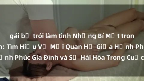 gái bị trói làm tình Những Bí Mật trong Tình Dục Gia Đình: Tìm Hiểu Về Mối Quan Hệ Giữa Hạnh Phúc Gia Đình và Sự Hài Hòa Trong Cuộc Sống Tình Dục
