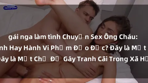 gái nga làm tình Chuyện Sex Ông Cháu: Mối Quan Hệ Gia Đình Hay Hành Vi Phạm Đạo Đức? Đây là Một Chủ Đề Gây Tranh Cãi Trong Xã Hội Hiện Nay.