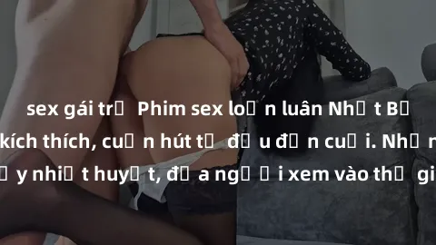 sex gái trẻ Phim sex loạn luân Nhật Bản: Hành động đầy kích thích, cuốn hút từ đầu đến cuối. Những cảnh quay đầy nhiệt huyết, đưa người xem vào thế giới độc đáo của tình thân. Đừng bỏ lỡ!
