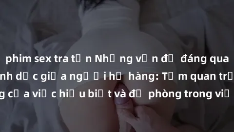 phim sex tra tấn Những vấn đề đáng quan tâm về quan hệ tình dục giữa người họ hàng: Tầm quan trọng của việc hiểu biết và đề phòng trong việc tiếp xúc trong gia đình.