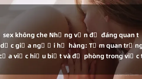 sex không che Những vấn đề đáng quan tâm về quan hệ tình dục giữa người họ hàng: Tầm quan trọng của việc hiểu biết và đề phòng trong việc tiếp xúc trong gia đình.