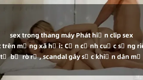 sex trong thang máy Phát hiện clip sex quay lén hot nhất trên mạng xã hội: Cận cảnh cuộc sống riêng tư bị rò rỉ, scandal gây sốc khiến dân mạng không khỏi bàng hoàng