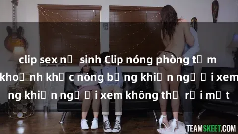 clip sex nữ sinh Clip nóng phòng tắm gây sốt: Cận cảnh khoảnh khắc nóng bỏng khiến người xem không thể rời mắt