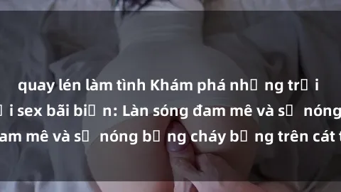 quay lén làm tình Khám phá những trải nghiệm độc đáo tại sex bãi biển: Làn sóng đam mê và sự nóng bỏng cháy bỏng trên cát trắng