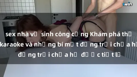 sex nhà vệ sinh công cộng Khám phá thế giới sex quán karaoke và những bí mật động trời chưa hề được tiết lộ