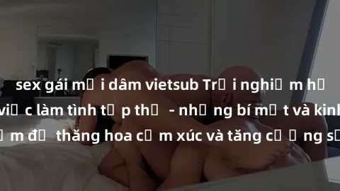 sex gái mại dâm vietsub Trải nghiệm hứng khởi cùng với việc làm tình tập thể - những bí mật và kinh nghiệm để thăng hoa cảm xúc và tăng cường sự gắn kết trong mối quan hệ
