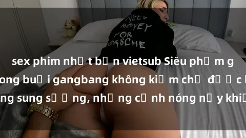 sex phim nhật bản vietsub Siêu phẩm gái Việt tham gia trong buổi gangbang không kiềm chế được lòng sung sướng, những cảnh nóng nảy khiến ai cũng phải mãn nhãn
