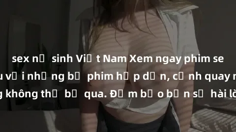 sex nữ sinh Việt Nam Xem ngay phim sex bukkake hàng đầu với những bộ phim hấp dẫn, cảnh quay nóng bỏng không thể bỏ qua. Đảm bảo bạn sẽ hài lòng với trải nghiệm mới lạ này!