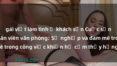 gái việt làm tình ở khách sạn Cuộc sống tình dục của nhân viên văn phòng: Sự nghiệp và đam mê trong công việc khiến họ cảm thấy hứng thú với tình dục?