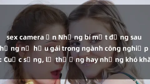 sex camera ẩn Những bí mật đằng sau cuộc sống của những nữ hầu gái trong ngành công nghiệp sex: Cuộc sống, lẽ thường hay những khó khăn mà họ phải đối mặt.